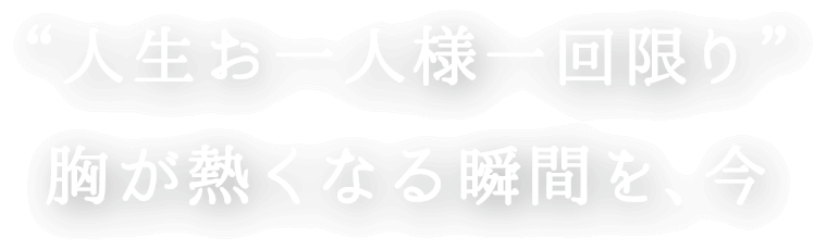 人生お一人様一回限り、胸が熱くなる瞬間を、今